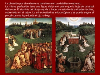 La obsesión por el realismo se transforma en un detallismo extremo.
La misma perfección tiene una figura del primer plano que la hoja de un árbol
del fondo. El dominio del dibujo ayuda a hacer un estudio de calidades táctiles,
sobre todo en el tejido. La minuciosidad es microscópica y se puede seguir el
pincel con una lupa donde el ojo no llega.
 