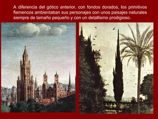 A diferencia del gótico anterior, con fondos dorados, los primitivos
flamencos ambientaban sus personajes con unos paisajes naturales
siempre de tamaño pequeño y con un detallismo prodigioso.
 