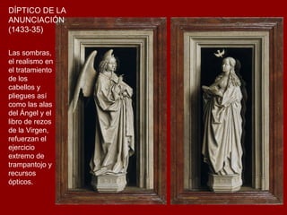 DÍPTICO DE LA
ANUNCIACIÓN
(1433-35)

Las sombras,
el realismo en
el tratamiento
de los
cabellos y
pliegues así
como las alas
del Ángel y el
libro de rezos
de la Virgen,
refuerzan el
ejercicio
extremo de
trampantojo y
recursos
ópticos.
 