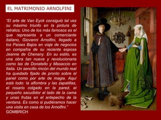 EL MATRIMONIO ARNOLFINI

“El arte de Van Eyck consiguió tal vez
su máximo triunfo en la pintura de
retratos. Uno de los más famosos es el
que representa a un comerciante
italiano, Giovanni Arnolfini, llegado a
los Países Bajos en viaje de negocios
en compañía de su reciente esposa
Jeanne de Chenany. En su estilo, es
una obra tan nueva y revolucionaria
como las de Donatello y Masaccio en
Italia. Un sencillo rincón del mundo real
ha quedado fijado de pronto sobre el
panel como por arte de magia. Aquí
está todo: la alfombra y las zapatillas,
el rosario colgado en la pared, el
pequeño sacudidor al lado de la cama
y unas frutas en el antepecho de la
ventana. Es como si pudiéramos hacer
una visita en casa de los Arnolfini.”
GOMBRICH
 