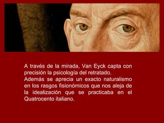 A través de la mirada, Van Eyck capta con
precisión la psicología del retratado.
Además se aprecia un exacto naturalismo
en los rasgos fisionómicos que nos aleja de
la idealización que se practicaba en el
Quatrocento italiano.
 