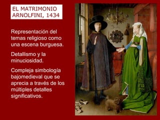 EL MATRIMONIO
ARNOLFINI, 1434


Representación del
temas religioso como
una escena burguesa.
Detallismo y la
minuciosidad.
Compleja simbología
bajomedieval que se
aprecia a través de los
múltiples detalles
significativos.
 