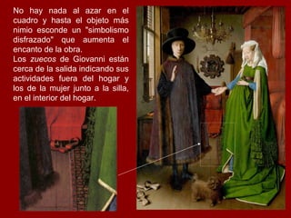 No hay nada al azar en el
cuadro y hasta el objeto más
nimio esconde un "simbolismo
disfrazado" que aumenta el
encanto de la obra.
Los zuecos de Giovanni están
cerca de la salida indicando sus
actividades fuera del hogar y
los de la mujer junto a la silla,
en el interior del hogar.
 