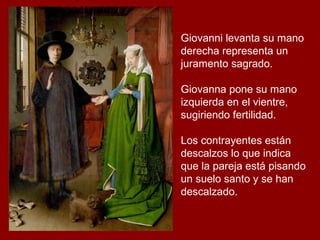 Giovanni levanta su mano
derecha representa un
juramento sagrado.

Giovanna pone su mano
izquierda en el vientre,
sugiriendo fertilidad.

Los contrayentes están
descalzos lo que indica
que la pareja está pisando
un suelo santo y se han
descalzado.
 