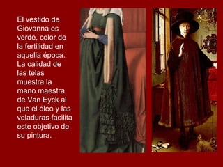 El vestido de
Giovanna es
verde, color de
la fertilidad en
aquella época.
La calidad de
las telas
muestra la
mano maestra
de Van Eyck al
que el óleo y las
veladuras facilita
este objetivo de
su pintura.
 