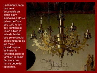 La lámpara tiene
una vela
encendida en
pleno día y
simboliza a Cristo
(el ojo de Dios
que todo lo ve)
que santifica la
unión o bien la
vela de bodas
que se encendía
en los hogares de
los recién
casados para
estimular la
fertilidad, pero es
también la llama
del amor que
nunca debe de
apagarse.
 