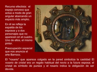 Recurso efectista: el
espejo convexo que
actúa a modo de gran
angular abarcando un
espacio más amplio.
En él se refleja la
espalda de los
esposos y a dos
personajes que no
aparecen en el cuadro.
Uno de ellos, el mismo
pintor.
Preocupación espacial
que nos anuncia el
arte Barroco.
El "rosario" que aparece colgado en la pared simboliza la castidad El
rosario de cristal era un regalo habitual del novio a la futura esposa; el
cristal es símbolo de pureza y el rosario indica la obligación de ser
devota.
 