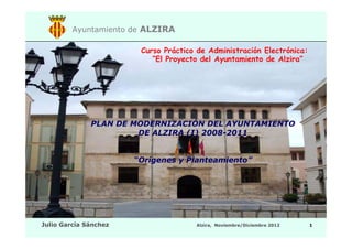 Ayuntamiento de ALZIRA
Curso Práctico de Administración Electrónica:
“El Proyecto del Ayuntamiento de Alzira”

PLAN DE MODERNIZACIÓN DEL AYUNTAMIENTO
DE ALZIRA (I) 2008-2012
“Orígenes y Planteamiento”

Julio García Sánchez

Alzira, Septiembre/Octubre 2013

1

 