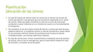 Planificación
Ubicación de las sirenas
 En caso de sirenas de interior tener en cuenta de no montar las mismas de
forma que afecten a las personas que se encuentren ingresando en el panel
de control. Dado que podría aturdirlas en caso de un error de activación
accidental y causar molestias y/o un reclamo en cuanto a la funcionalidad de
la instalación.
 No considerar el uso de muchas sirenas de interior a menos que sean de poca
potencia eléctrica, si no podrían acortar la vida de las baterías o causar daños
en las centrales (verificar limites de corrientes) esto es para el caso de
viviendas/locales, con muchas superficies o plantas.
 En caso de uso de luces, revisar características e instalarlas cerca de puertas
de acceso, para el uso en emergencias, pero si tiene efecto molesto en caso
de intrusión, no instalar cerca del panel.
 