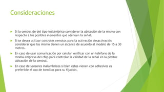 Consideraciones
 Si la central de del tipo inalámbrico considerar la ubicación de la misma con
respecto a los posibles elementos que atenúen la señal.
 Si se desea utilizar controles remotos para la activación desactivación
considerar que los mismo tienen un alcance de acuerdo al modelo de 15 a 30
metros.
 En caso de usar comunicación por celular verificar con un teléfono de la
misma empresa del chip para controlar la calidad de la señal en la posible
ubicación de la central.
 En caso de sensores inalámbricos si bien estos vienen con adhesivos es
preferible el uso de tornillos para su fijación,
 