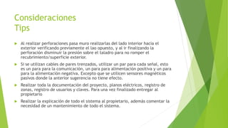 Consideraciones
Tips
 Al realizar perforaciones pasa muro realizarlas del lado interior hacia el
exterior verificando previamente el lao opuesto, y al ir finalizando la
perforación disminuir la presión sobre el taladro para no romper el
recubrimiento/superficie exterior.
 Si se utilizan cables de pares trenzados, utilizar un par para cada señal, esto
es un para para la comunicación, un para para alimentación positiva y un para
para la alimentación negativa. Excepto que se utilicen sensores magnéticos
pasivos donde la anterior sugerencia no tiene efecto.
 Realizar toda la documentación del proyecto, planos eléctricos, registro de
zonas, registro de usuarios y claves. Para una vez finalizado entregar al
propietario
 Realizar la explicación de todo el sistema al propietario, además comentar la
necesidad de un mantenimiento de todo el sistema.
 