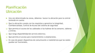 Planificación
Ubicación
 Una vez determinada las zonas, debemos buscar la ubicación para la central
teniendo en cuenta
 Que la ubicación cumpla con los requisitos y garantice la Integridad,
Confidencialidad, Control de Acceso del sistema de seguridad
 Que permita el acceso de los cableados si los hubiese de los sensores, tableros
y sirenas.
 Que tenga disponibilidad de servicio eléctrico.
 Que permita el acceso para mantenimiento o ampliaciones.
 En caso de poseer dispositivos de comunicación o inalámbricos que las seales
puedan ser funcionales.
 