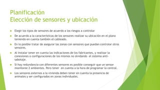 Planificación
Elección de sensores y ubicación
 Elegir los tipos de sensores de acuerdo a los riesgos a controlar
 De acuerdo a la características de los sensores realizar su ubicación en el plano
teniendo en cuenta también el cableado.
 En lo posible tratar de asegurar las zonas con sensores que puedan controlar otros
sensores.
 Al instalar tener en cuenta las indicaciones de los fabricantes, y realizar la
conexiones o configuraciones de los mismos no olvidando el sistema anti-
sabotaje.
 Si hay redundancia con diferentes sensores es posible conseguir que un sensor
monitoree 2 ambientes. Pero tener en cuenta a la hora de programar la central.
 Los sensores externos a la vivienda deben tener en cuenta la presencia de
animales y ser configurados en zonas individuales.
 