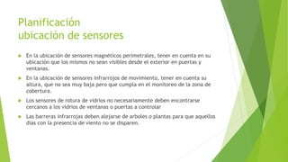 Planificación
ubicación de sensores
 En la ubicación de sensores magnéticos perimetrales, tener en cuenta en su
ubicación que los mismos no sean visibles desde el exterior en puertas y
ventanas.
 En la ubicación de sensores infrarrojos de movimiento, tener en cuenta su
altura, que no sea muy baja pero que cumpla en el monitoreo de la zona de
cobertura.
 Los sensores de rotura de vidrios no necesariamente deben encontrarse
cercanos a los vidrios de ventanas o puertas a controlar
 Las barreras infrarrojas deben alejarse de arboles o plantas para que aquellos
días con la presencia de viento no se disparen.
 