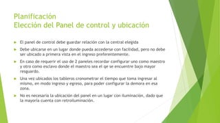 Planificación
Elección del Panel de control y ubicación
 El panel de control debe guardar relación con la central elegida
 Debe ubicarse en un lugar donde pueda accederse con facilidad, pero no debe
ser ubicado a primera vista en el ingreso preferentemente.
 En caso de requerir el uso de 2 paneles recordar configurar uno como maestro
y otro como esclavo donde el maestro sea el qe se encuentre bajo mayor
resguardo.
 Una vez ubicados los tableros cronometrar el tiempo que toma ingresar al
mismo, en modo ingreso y egreso, para poder configurar la demora en esa
zona.
 No es necesaria la ubicación del panel en un lugar con iluminación, dado que
la mayoría cuenta con retroiluminación.
 