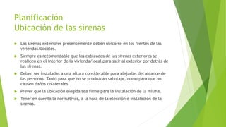 Planificación
Ubicación de las sirenas
 Las sirenas exteriores presentemente deben ubicarse en los frentes de las
viviendas/Locales.
 Siempre es recomendable que los cableados de las sirenas exteriores se
realicen en el interior de la vivienda/local para salir al exterior por detrás de
las sirenas.
 Deben ser instaladas a una altura considerable para alejarlas del alcance de
las personas. Tanto para que no se produzcan sabotaje, como para que no
causen daños colaterales.
 Prever que la ubicación elegida sea firme para la instalación de la misma.
 Tener en cuenta la normativas, a la hora de la elección e instalación de la
sirenas.
 