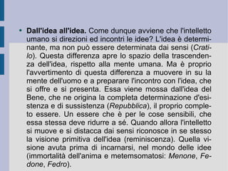 Dall'idea all'idea.  Come dunque avviene che l'intelletto umano si direzioni ed incontri le idee? L'idea è determinante, ma non può essere determinata dai sensi ( Cratilo ). Questa differenza apre lo spazio della trascendenza dell'idea, rispetto alla mente umana. Ma è proprio l'avvertimento di questa differenza a muovere in su la mente dell'uomo e a preparare l'incontro con l'idea, che si offre e si presenta. Essa viene mossa dall'idea del Bene, che ne origina la completa determinazione d'esistenza e di sussistenza ( Repubblica ), il proprio completo essere. Un essere che è per le cose sensibili, che essa stessa deve ridurre a sé. Quando allora l'intelletto si muove e si distacca dai sensi riconosce in se stesso la visione primitiva dell'idea (reminiscenza). Quella visione avuta prima di incarnarsi, nel mondo delle idee (immortalità dell'anima e metemsomatosi:  Menone ,  Fedone ,  Fedro ).  