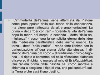 L'immortalità dell'anima viene affermata da Platone come presupposto della sua teoria della conoscenza, ma viene pure rafforzata da altre argomentazioni. La prima – detta “dei contrari” - riprende la vita dell'anima dopo la morte del corpo; la seconda – detta “della somiglianza” - accomuna la semplicità eterna delle idee alla medesima caratteristica delle anime umane. La terza – detta “della vitalità” - rende forte l'anima con la partecipazione all'idea eterna della vita stessa. Il distacco dell'anima dal corpo – di tradizione orfico-pitagorica – si ripete e conferma poi nella riflessione platonica attraverso il richiamo morale al mito di Er ( Repubblica ). Qui l'anima prima della nascita nel corpo mortale è chiamata a scegliere il tipo di vita, che poi condurrà sulla Terra e che sarà il suo destino.  