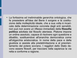 La fortissima ed ineliminabile gerarchia ontologica, che fa presiedere all'Idea del Bene il sorgere e la costituzione della molteplicità ideale, che a sua volta è incaricata della determinazione concreta degli enti sensibili, non può non avere un riflesso immediato della  filosofia politica  adottata dal filosofo ateniese. Platone impone un ordine assoluto, capace di risolvere ogni questione e dibattito, sostituendosi all'anarchia democratica come all'oligarchia aristocratica. In nome della pace e della giustizia si assiste alla predelimitazione e al preorientamento del potere sovrano. I reggitori dello Stato devono essere filosofi, per tracciare nella sapienza la via retta e conforme a ragione.  