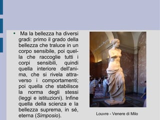 Ma la bellezza ha diversi gradi: primo il grado della bellezza che traluce in un corpo sensibile, poi quella che raccoglie tutti i corpi sensibili, quindi quella interiore dell'anima, che si rivela attraverso i comportamenti; poi quella che stabilisce la norma degli stessi (leggi e istituzioni). Infine quella della scienza e la bellezza suprema, in sé, eterna ( Simposio ). Louvre - Venere di Milo 