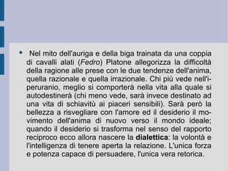 Nel mito dell'auriga e della biga trainata da una coppia di cavalli alati ( Fedro ) Platone allegorizza la difficoltà della ragione alle prese con le due tendenze dell'anima, quella razionale e quella irrazionale. Chi più vede nell'iperuranio, meglio si comporterà nella vita alla quale si autodestinerà (chi meno vede, sarà invece destinato ad una vita di schiavitù ai piaceri sensibili). Sarà però la bellezza a risvegliare con l'amore ed il desiderio il movimento dell'anima di nuovo verso il mondo ideale; quando il desiderio si trasforma nel senso del rapporto reciproco ecco allora nascere la  dialettica : la volontà e l'intelligenza di tenere aperta la relazione. L'unica forza e potenza capace di persuadere, l'unica vera retorica.  