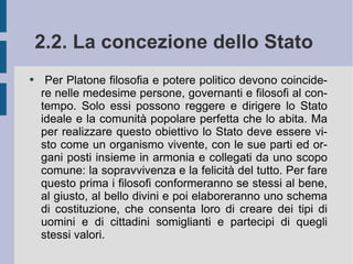 2.2. La concezione dello Stato   Per Platone filosofia e potere politico devono coincidere nelle medesime persone, governanti e filosofi al contempo. Solo essi possono reggere e dirigere lo Stato ideale e la comunità popolare perfetta che lo abita. Ma per realizzare questo obiettivo lo Stato deve essere visto come un organismo vivente, con le sue parti ed organi posti insieme in armonia e collegati da uno scopo comune: la sopravvivenza e la felicità del tutto. Per fare questo prima i filosofi conformeranno se stessi al bene, al giusto, al bello divini e poi elaboreranno uno schema di costituzione, che consenta loro di creare dei tipi di uomini e di cittadini somiglianti e partecipi di quegli stessi valori.  