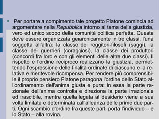 Per portare a compimento tale progetto Platone comincia ad argomentare nella  Repubblica  intorno al tema della giustizia, vero ed unico scopo della comunità politica perfetta. Questa deve essere organizzata gerarchicamente in tre classi, l'una soggetta all'altra: la classe dei reggitori-filosofi (saggi), la classe dei guerrieri (coraggiosi), la classe dei produttori (concordi fra loro e con gli elementi delle altre due classi). Il rispetto e l'ordine reciproco realizzano la giustizia, permettendo l'espressione delle finalità ordinate di ciascuno e la relativa e meritevole ricompensa. Per rendere più comprensibile il proprio pensiero Platone paragona l'ordine dello Stato all'ordinamento dell'anima giusta e pura: in essa la parte razionale dell'anima controlla e direziona la parte irrazionale ed irascibile, mentre quella legata al desiderio viene a sua volta limitata e determinata dall'alleanza delle prime due parti. Ogni scambio d'ordine fra queste parti porta l'individuo – e lo Stato – alla rovina.  