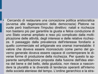 Cercando di restaurare una concezione politica aristocratica (avversa alle degenerazioni della democrazia) Platone ne vuole però trasformare l'impulso direttivo: natali e ricchezze non bastano più per garantire la giusta e felice conduzione di uno Stato oramai ampliato e reso più complicato dalla moltiplicazione delle attività, degli interessi e delle relative ricchezze. Il passaggio dalla prevalenza dell'interesse fondiario a quello commerciale ed artigianale era oramai inarrestabile: il valore che doveva essere riconosciuto come perno del governo generale doveva essere capace di contemperare le diverse forme di produzione della ricchezza. Per questo la apparente semplificazione proposta dalla fusione dell'idea eterna del bene e del bello, della giustizia, non riesce a nascondere la pluralità e la diversità di tendenze operanti all'interno della società ateniese del tempo. L'ordine gerarchico e la stra- 