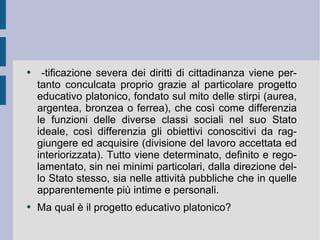 -tificazione severa dei diritti di cittadinanza viene pertanto conculcata proprio grazie al particolare progetto educativo platonico, fondato sul mito delle stirpi (aurea, argentea, bronzea o ferrea), che così come differenzia le funzioni delle diverse classi sociali nel suo Stato ideale, così differenzia gli obiettivi conoscitivi da raggiungere ed acquisire (divisione del lavoro accettata ed interiorizzata). Tutto viene determinato, definito e regolamentato, sin nei minimi particolari, dalla direzione dello Stato stesso, sia nelle attività pubbliche che in quelle apparentemente più intime e personali.  Ma qual è il progetto educativo platonico?  