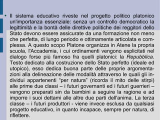 Il sistema educativo riveste nel progetto politico platonico un'importanza essenziale: senza un controllo democratico la legittimità e la bontà delle direttive politiche dei reggitori dello Stato devono essere assicurate da una formazione non meno che perfetta, di lungo periodo e ottimamente articolata e complessa. A questo scopo Platone organizza in Atene la propria scuola, l'Accademia, i cui ordinamenti vengono esplicitati nel dialogo forse più famoso fra quelli platonici: la  Repubblica . Testo dedicato alla costruzione dello Stato perfetto (ideale ed utopico), esso dedica buona parte delle proprie argomentazioni alla delineazione delle modalità attraverso le quali gli individui appartenenti “per natura” (ricorda il mito delle stirpi) alle prime due classi – i futuri governanti ed i futuri guerrieri – vengono preparati sin da bambini a seguire la ragione e ad imporre i suoi dettami alle altre due parti dell'anima. La terza classe – i futuri produttori - viene invece esclusa da qualsiasi progetto educativo, in quanto incapace, sempre per natura, di riflettere.  