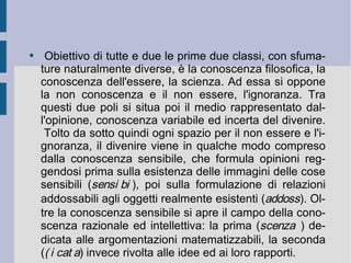 Obiettivo di tutte e due le prime due classi, con sfumature naturalmente diverse, è la conoscenza filosofica, la conoscenza dell'essere, la scienza. Ad essa si oppone la non conoscenza e il non essere, l'ignoranza. Tra questi due poli si situa poi il medio rappresentato dall'opinione, conoscenza variabile ed incerta del divenire.  Tolto da sotto quindi ogni spazio per il non essere e l'ignoranza, il divenire viene in qualche modo compreso dalla conoscenza sensibile, che formula opinioni reggendosi prima sulla esistenza delle immagini delle cose sensibili (  ), poi sulla formulazione di relazioni addossabili agli oggetti realmente esistenti (  ). Oltre la conoscenza sensibile si apre il campo della conoscenza razionale ed intellettiva: la prima (  ) dedicata alle argomentazioni matematizzabili, la seconda (  ) invece rivolta alle idee ed ai loro rapporti.  