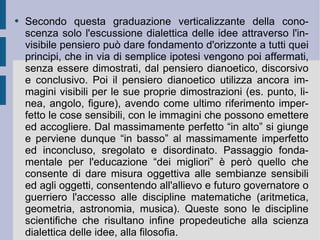 Secondo questa graduazione verticalizzante della conoscenza solo l'escussione dialettica delle idee attraverso l'invisibile pensiero può dare fondamento d'orizzonte a tutti quei principi, che in via di semplice ipotesi vengono poi affermati, senza essere dimostrati, dal pensiero dianoetico, discorsivo e conclusivo. Poi il pensiero dianoetico utilizza ancora immagini visibili per le sue proprie dimostrazioni (es. punto, linea, angolo, figure), avendo come ultimo riferimento imperfetto le cose sensibili, con le immagini che possono emettere ed accogliere. Dal massimamente perfetto “in alto” si giunge e perviene dunque “in basso” al massimamente imperfetto ed inconcluso, sregolato e disordinato. Passaggio fondamentale per l'educazione “dei migliori” è però quello che consente di dare misura oggettiva alle sembianze sensibili ed agli oggetti, consentendo all'allievo e futuro governatore o guerriero l'accesso alle discipline matematiche (aritmetica, geometria, astronomia, musica). Queste sono le discipline scientifiche che risultano infine propedeutiche alla scienza dialettica delle idee, alla filosofia.  