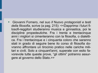 Giovanni Fornero, nel suo  Il  Nuovo  protagonisti e testi della filosofia , scrive (a pag. 215): <<Dapprima i futuri filosofi-reggitori studieranno musica e ginnastica, poi le discipline propedeutiche. Fra i trenta e trentacinque anni i migliori si cimenteranno con la filosofia, o dialettica. Fra i trentacinque e i cinquanta coloro che saranno stati in grado di seguire bene ilo corso di filosofia dovranno affrontare un tirocinio pratico nelle cariche militari e civili. Solo a cinquant'anni, superate con esito favorevole tutte queste prove, “gli ottimi” potranno assurgere al governo dello Stato.>>  