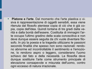 Platone e l'arte . Dal momento che l'arte plastica o visiva è rappresentazione di oggetti sensibili, essa viene ritenuta dal filosofo ateniese copia di ciò che è già copia, copia dell'idea. Quindi lontana di tre gradi dalla verità e dalla bontà dell'essere. Costituita di immagini l'arte occupa l'ultimo gradino della scala conoscitiva e non deve dunque essere seguita da chi vuole diventare filosofo. In più la poesia e la tragedia utilizzano le passioni secondo finalità che spesso non sono razionali: rendono abnorme ed incontrollabile il sentimento e l'emozione, lo rendono aspro o leggero, considerano l'uomo schiavo del fato e della necessità. La filosofia deve dunque sostituire l'arte come strumento principale di elevazione consapevole e misurata dell'uomo, contro ogni eccesso di natura irrazionale. 