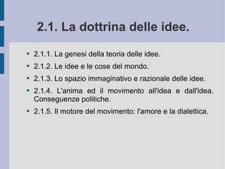 2.1. La dottrina delle idee.  2.1.1. La genesi della teoria delle idee.  2.1.2. Le idee e le cose del mondo. 2.1.3. Lo spazio immaginativo e razionale delle idee.  2.1.4. L'anima ed il movimento all'idea e dall'idea. Conseguenze politiche. 2.1.5. Il motore del movimento: l'amore e la dialettica.  