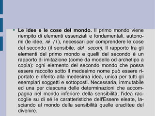 Le idee e le cose del mondo.  Il primo mondo viene riempito di elementi essenziali e fondamentali, autonomi (le idee,   ), necessari per comprendere le cose del secondo (il sensibile,   ). Il rapporto fra gli elementi del primo mondo e quelli del secondo è un rapporto di imitazione (come da modello od archetipo a copia): ogni elemento del secondo mondo che possa essere raccolto sotto il medesimo nome può essere riportato e riferito alla medesima idea, unica per tutti gli esemplari soggetti e sottoposti. Necessaria, immutabile ed una per ciascuna delle determinazioni che accompagna nel mondo inferiore della sensibilità, l'idea raccoglie su di sé le caratteristiche dell'Essere eleate, lasciando al mondo della sensibilità quelle eraclitee del divenire.  