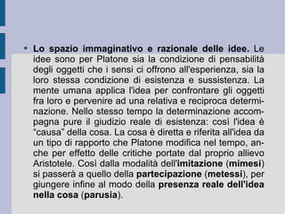 Lo spazio immaginativo e razionale delle idee.  Le idee sono per Platone sia la condizione di pensabilità degli oggetti che i sensi ci offrono all'esperienza, sia la loro stessa condizione di esistenza e sussistenza. La mente umana applica l'idea per confrontare gli oggetti fra loro e pervenire ad una relativa e reciproca determinazione. Nello stesso tempo la determinazione accompagna pure il giudizio reale di esistenza: così l'idea è “causa” della cosa. La cosa è diretta e riferita all'idea da un tipo di rapporto che Platone modifica nel tempo, anche per effetto delle critiche portate dal proprio allievo Aristotele. Così dalla modalità dell' imitazione  ( mimesi ) si passerà a quello della  partecipazione  ( metessi ), per giungere infine al modo della  presenza reale dell'idea nella cosa  ( parusia ).  