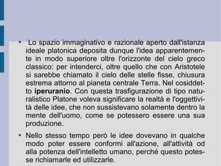 Lo spazio immaginativo e razionale aperto dall'istanza ideale platonica deposita dunque l'idea apparentemente in modo superiore oltre l'orizzonte del cielo greco classico: per intenderci, oltre quello che con Aristotele si sarebbe chiamato il cielo delle stelle fisse, chiusura estrema attorno al pianeta centrale Terra. Nel cosiddetto  iperuranio . Con questa trasfigurazione di tipo naturalistico Platone voleva significare la realtà e l'oggettività delle idee, che non sussistevano solamente dentro la mente dell'uomo, come se potessero essere una sua produzione.  Nello stesso tempo però le idee dovevano in qualche modo poter essere conformi all'azione, all'attività od alla potenza dell'intelletto umano, perché questo potesse richiamarle ed utilizzarle.  