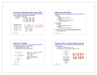 13
CSE370, Lecture 11
A B C F0 F1 F2 F3
0 0 0 0 0 1 0
0 0 1 1 1 1 0
0 1 0 0 1 0 0
0 1 1 0 0 0 1
1 0 0 1 0 1 1
1 0 1 1 0 0 0
1 1 0 0 0 0 1
1 1 1 0 1 0 0
ROM
8 words x 4 bits/word
address outputs
A B C F0 F1 F2 F3
Two-level combinational logic using a ROM
 Use a ROM to directly store a truth table
 No need to minimize logic
 Example: F0 = A'B'C + AB'C' + AB'C
F1 = A'B'C + A'BC' + ABC
F2 = A'B'C' + A'B'C + AB'C'
F3 = A'BC + AB'C' + ABC'
You specify whether
to store 1 or 0 in each
location in the ROM
14
CSE370, Lecture 11
ROMs versus PLAs/PALs
 ROMs
 Benefits
 Quick to design, simple, dense
 Limitations
 Size doubles for each additional input
 Can't exploit don't cares
 PLAs/PALs
 Benefits
 Logic minimization reduces size
 Limitations
 PAL OR-plane has hard-wired fan-in
 Another answer: Field programmable gate arrays
 Learn about in 467
15
CSE370, Lecture 11
Loose end: Tristates
 Tristate buffers have a control input
 Enabled: Buffer works normally
 Disabled: Buffer output is disconnected
OUT
In1
In2
Sel
2:1 Tristate Mux module muxtri (In1,In2,Sel,OUT);
input In1,In2,Sel;
output OUT;
tri OUT;
bufif1 (OUT,In1,Sel);
bufif0 (OUT,In2,Sel);
endmodule
16
CSE370, Lecture 11
BCD to 7–segment
control-signal
decoder
c0 c1 c2 c3 c4 c5 c6
A B C D
c1
c5
c2
c4
c6
c0
c3
Example: BCD to 7-segment display controller
 The problem
 Input is a 4-bit BCD digit (A, B, C, D)
 Need signals to drive a display (7 outputs C0 – C6)
 