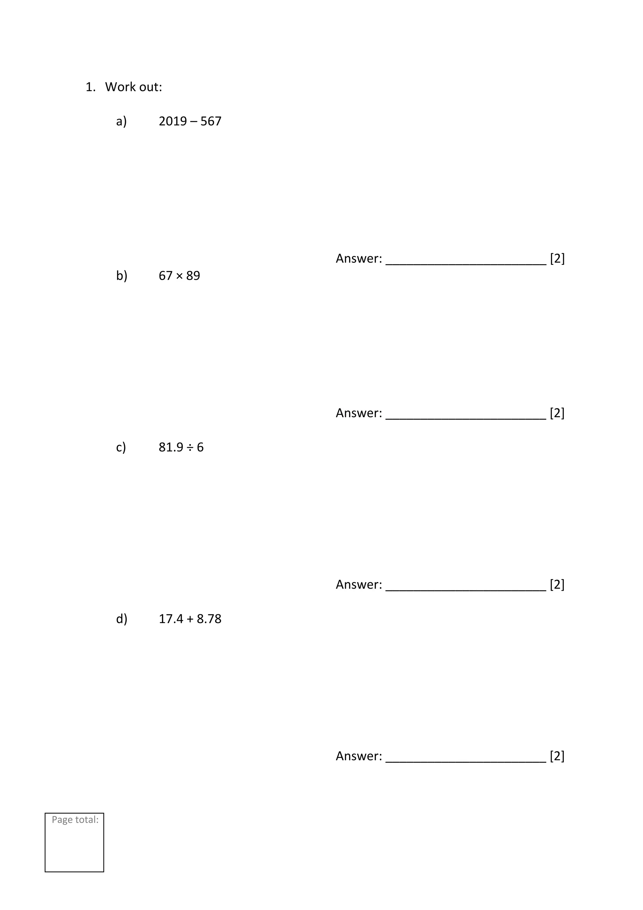 Page total:
1. Work out:
a) 2019 – 567
Answer: _______________________ [2]
b) 67 × 89
Answer: _______________________ [2]
c) 81.9 ÷ 6
Answer: _______________________ [2]
d) 17.4 + 8.78
Answer: _______________________ [2]
 
