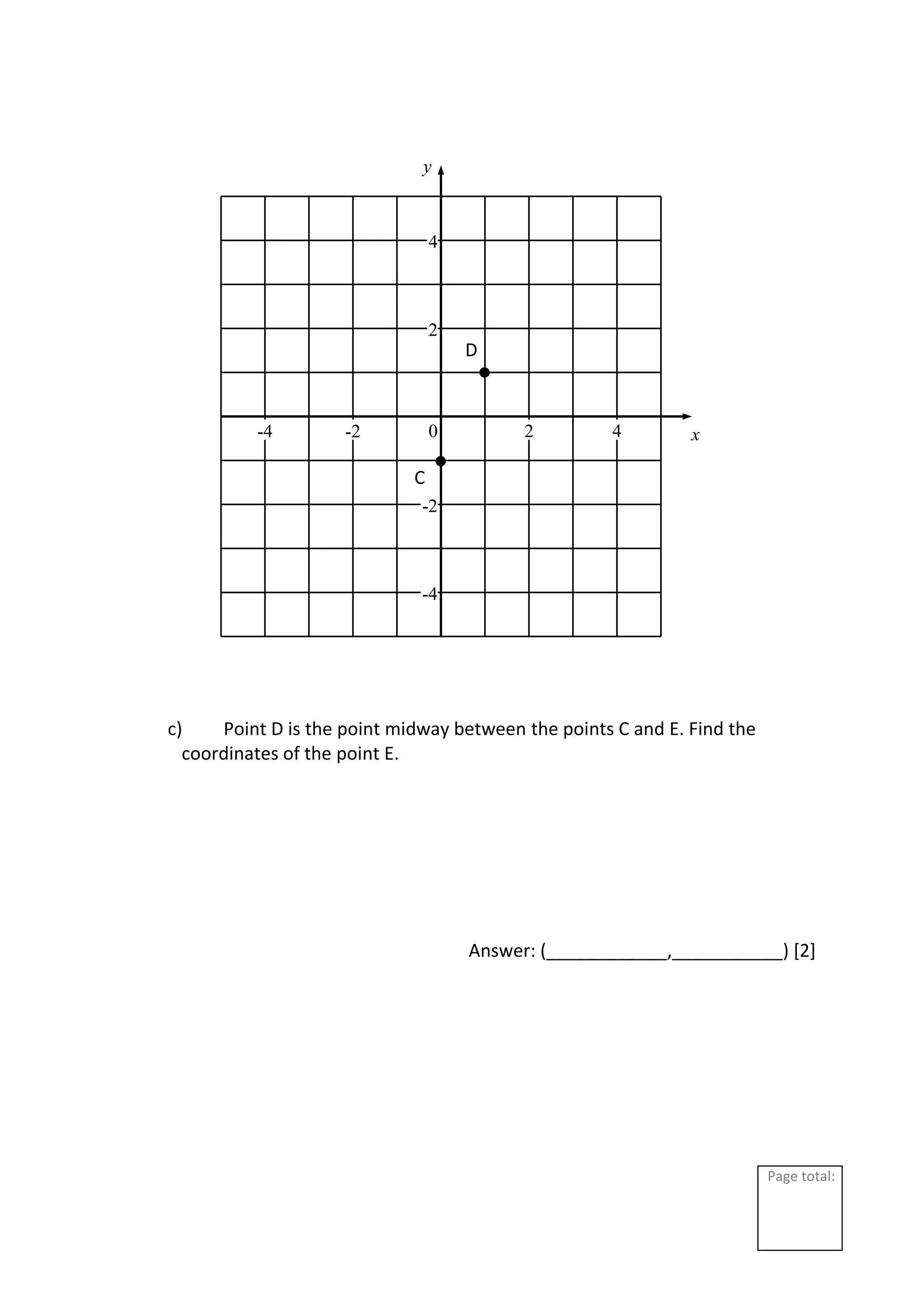 Page total:
c) Point D is the point midway between the points C and E. Find the
coordinates of the point E.
Answer: (____________,___________) [2]
2
4
-2
-4
2 4
-2
-4 0 x
y
C
D
 