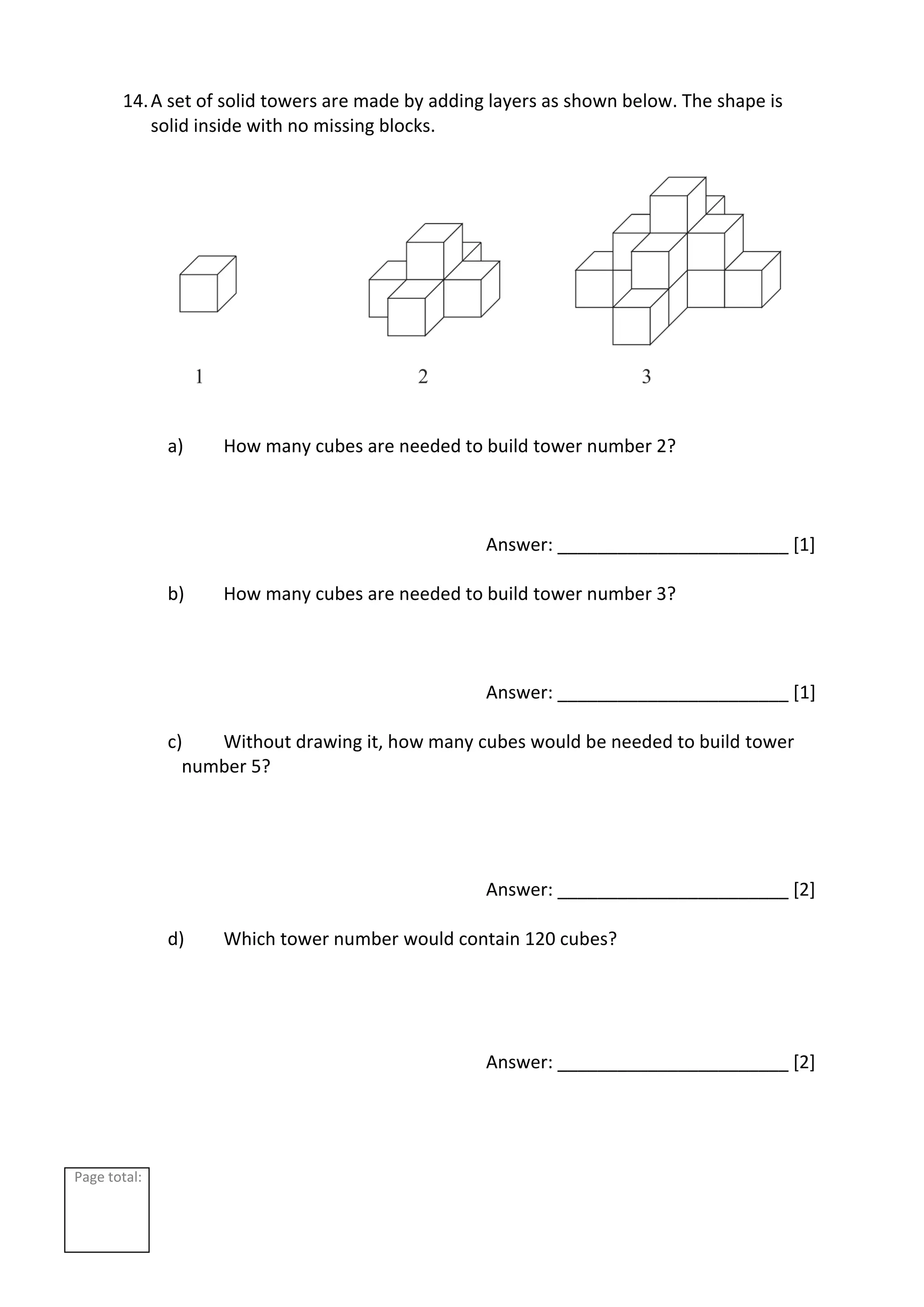 Page total:
14.A set of solid towers are made by adding layers as shown below. The shape is
solid inside with no missing blocks.
a) How many cubes are needed to build tower number 2?
Answer: _______________________ [1]
b) How many cubes are needed to build tower number 3?
Answer: _______________________ [1]
c) Without drawing it, how many cubes would be needed to build tower
number 5?
Answer: _______________________ [2]
d) Which tower number would contain 120 cubes?
Answer: _______________________ [2]
 