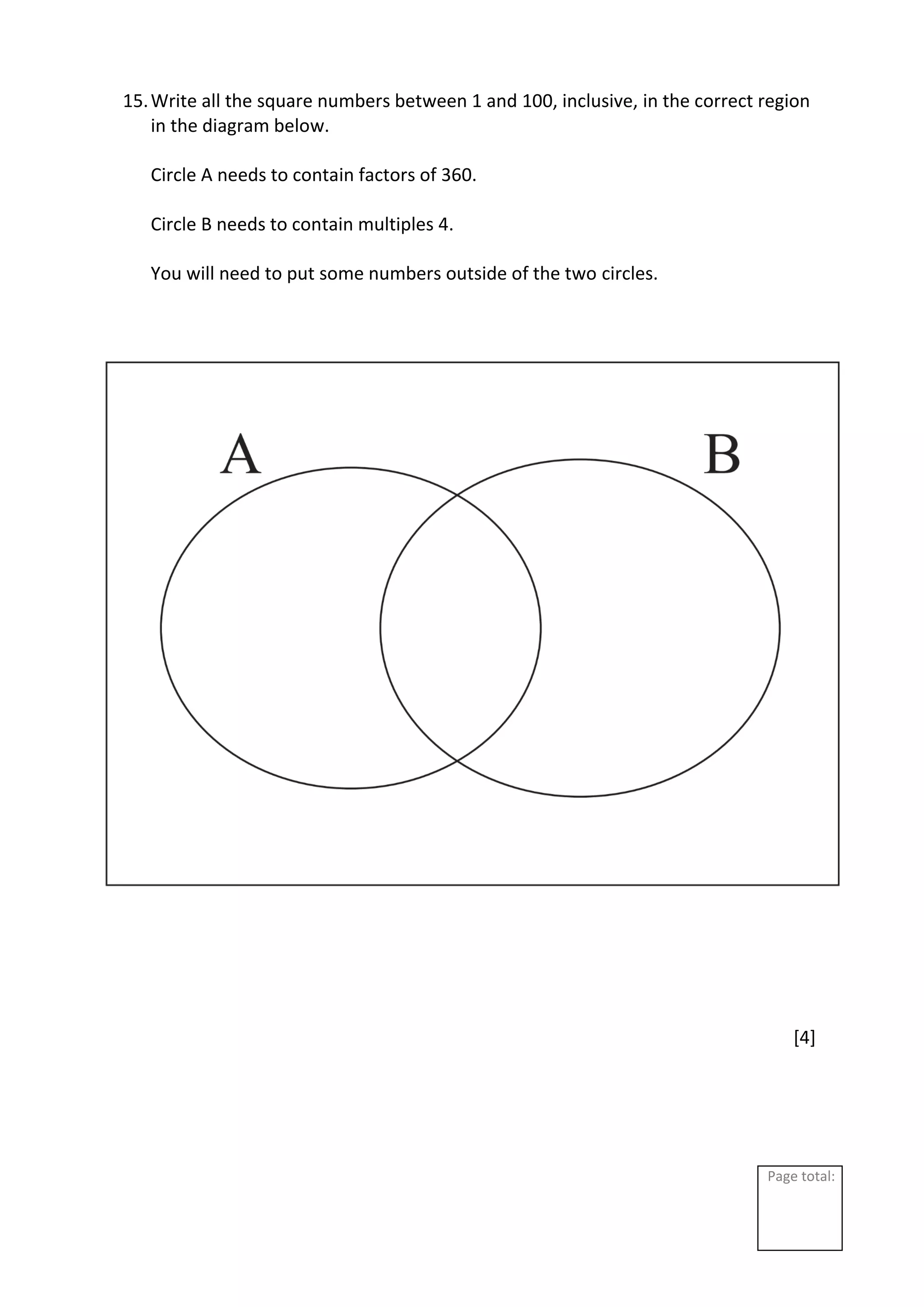 Page total:
15.Write all the square numbers between 1 and 100, inclusive, in the correct region
in the diagram below.
Circle A needs to contain factors of 360.
Circle B needs to contain multiples 4.
You will need to put some numbers outside of the two circles.
[4]
 