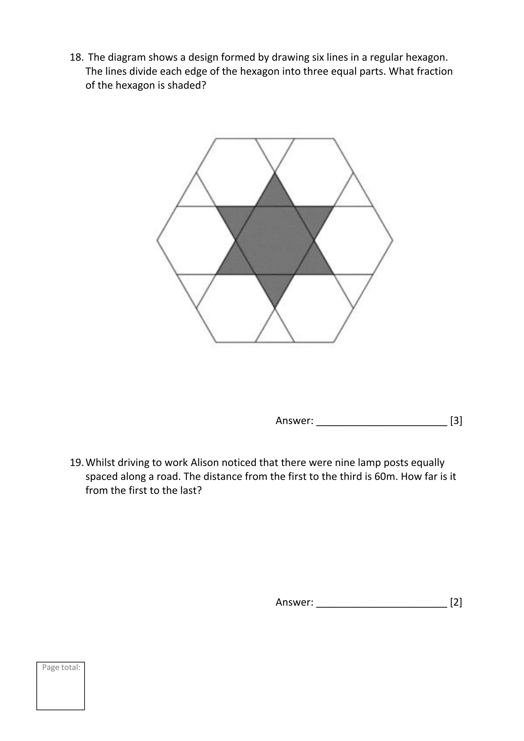 Page total:
18. The diagram shows a design formed by drawing six lines in a regular hexagon.
The lines divide each edge of the hexagon into three equal parts. What fraction
of the hexagon is shaded?
Answer: _______________________ [3]
19.Whilst driving to work Alison noticed that there were nine lamp posts equally
spaced along a road. The distance from the first to the third is 60m. How far is it
from the first to the last?
Answer: _______________________ [2]
 
