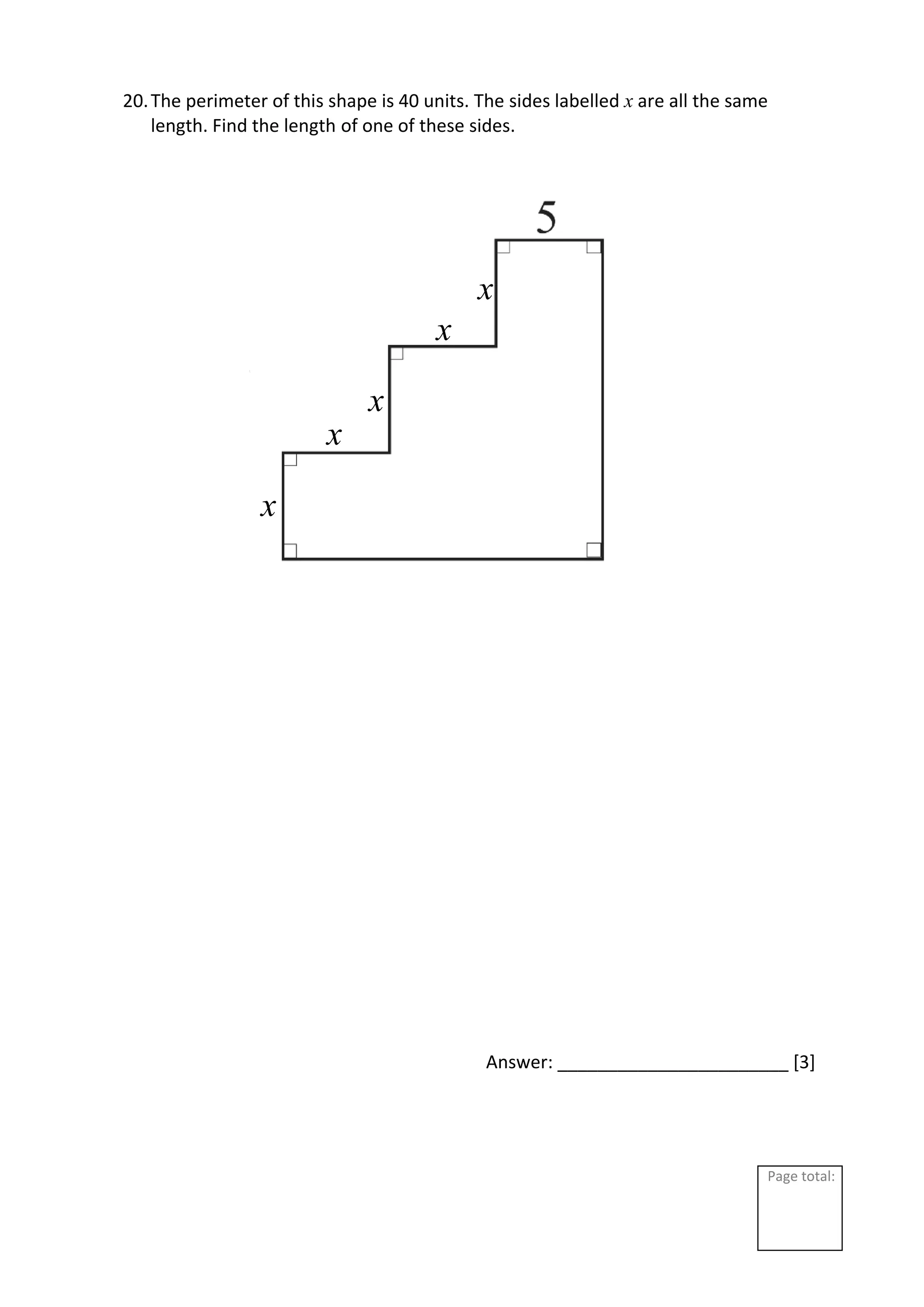 Page total:
20.The perimeter of this shape is 40 units. The sides labelled x are all the same
length. Find the length of one of these sides.
Answer: _______________________ [3]
x
x
x
x
x
 