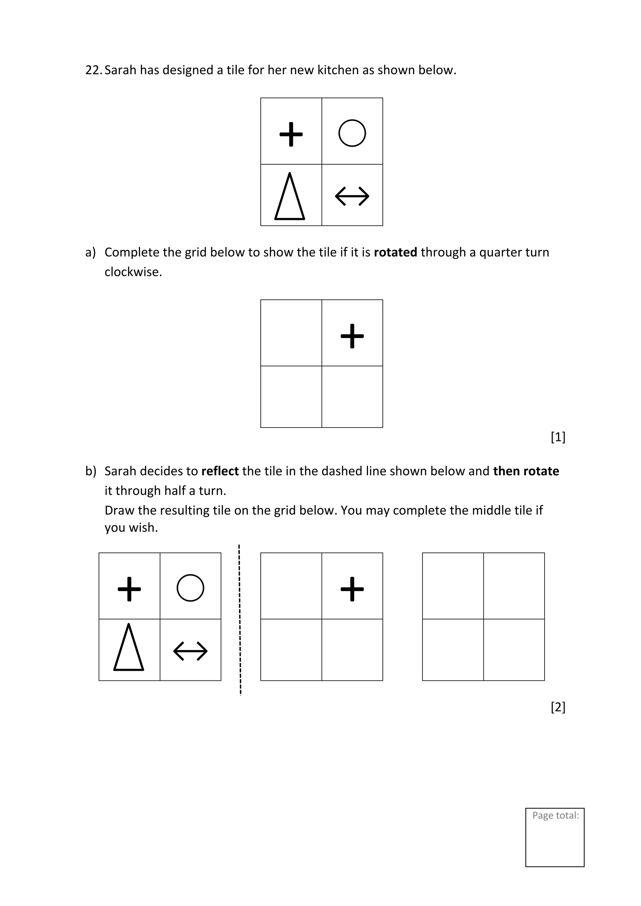 Page total:
22.Sarah has designed a tile for her new kitchen as shown below.
+ ⃝
↔
a) Complete the grid below to show the tile if it is rotated through a quarter turn
clockwise.
+
[1]
b) Sarah decides to reflect the tile in the dashed line shown below and then rotate
it through half a turn.
Draw the resulting tile on the grid below. You may complete the middle tile if
you wish.
+ ⃝ +
↔
[2]
 