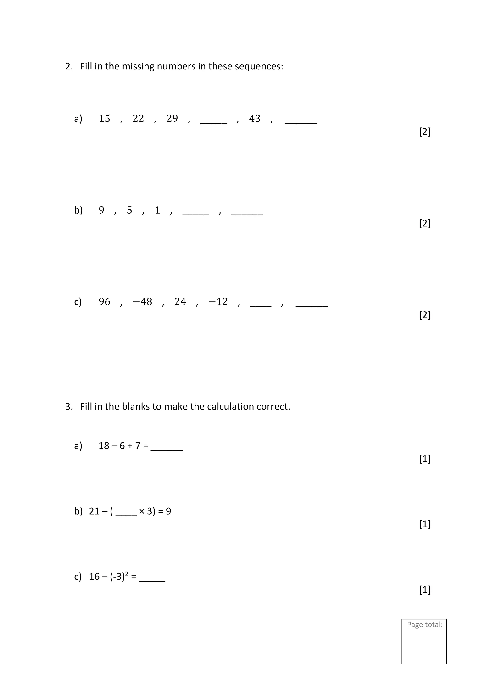 Page total:
2. Fill in the missing numbers in these sequences:
a) 15 , 22 , 29 , _____ , 43 , ______
[2]
b) 9 , 5 , 1 , _____ , ______
[2]
c) 96 , −48 , 24 , −12 , ____ , ______
[2]
3. Fill in the blanks to make the calculation correct.
a) 18 – 6 + 7 = ______
[1]
b) 21 – ( ____ × 3) = 9
[1]
c) 16 – (-3)2
= _____
[1]
 