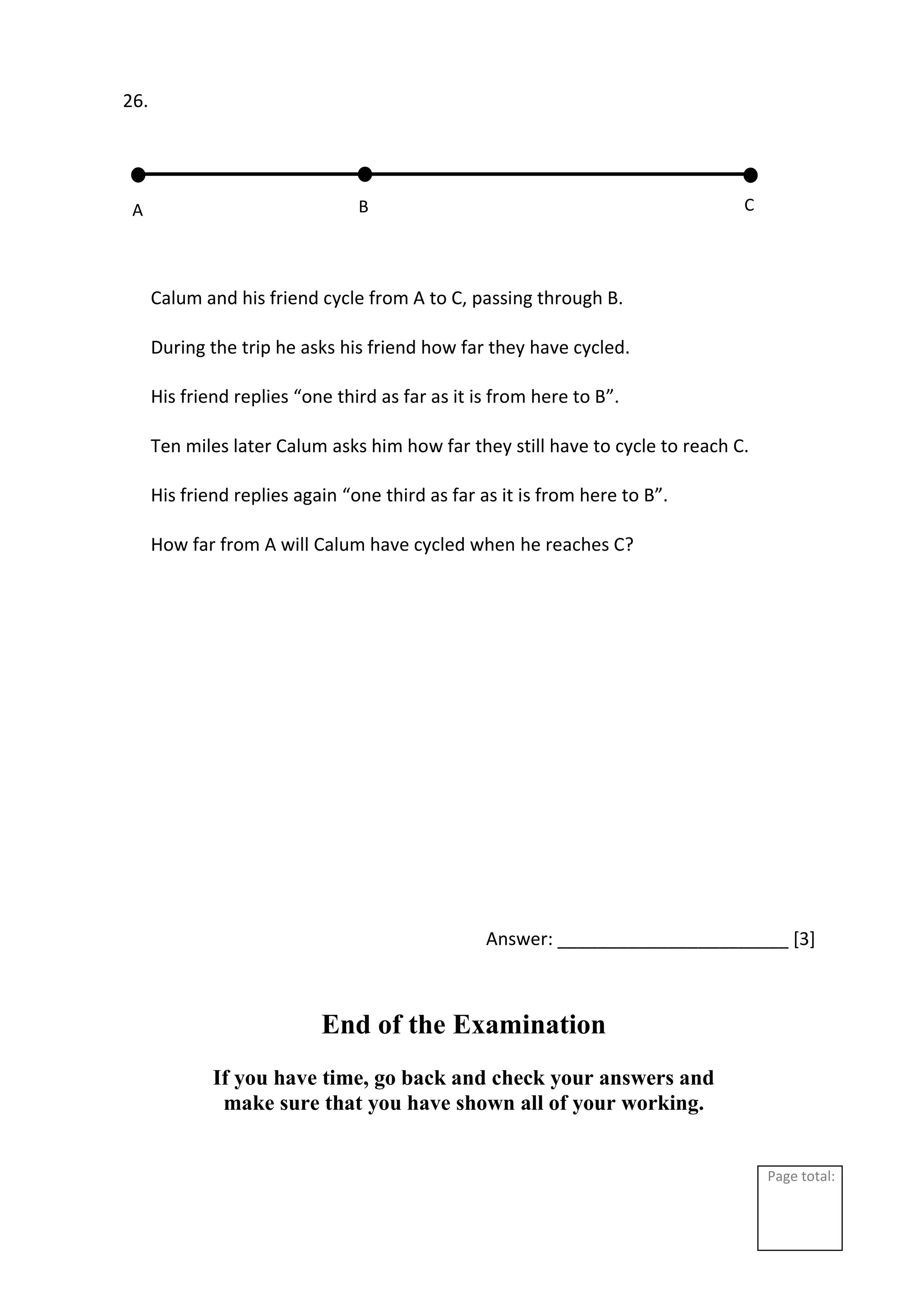 Page total:
26.
Calum and his friend cycle from A to C, passing through B.
During the trip he asks his friend how far they have cycled.
His friend replies “one third as far as it is from here to B”.
Ten miles later Calum asks him how far they still have to cycle to reach C.
His friend replies again “one third as far as it is from here to B”.
How far from A will Calum have cycled when he reaches C?
Answer: _______________________ [3]
End of the Examination
If you have time, go back and check your answers and
make sure that you have shown all of your working.
A C
B
 