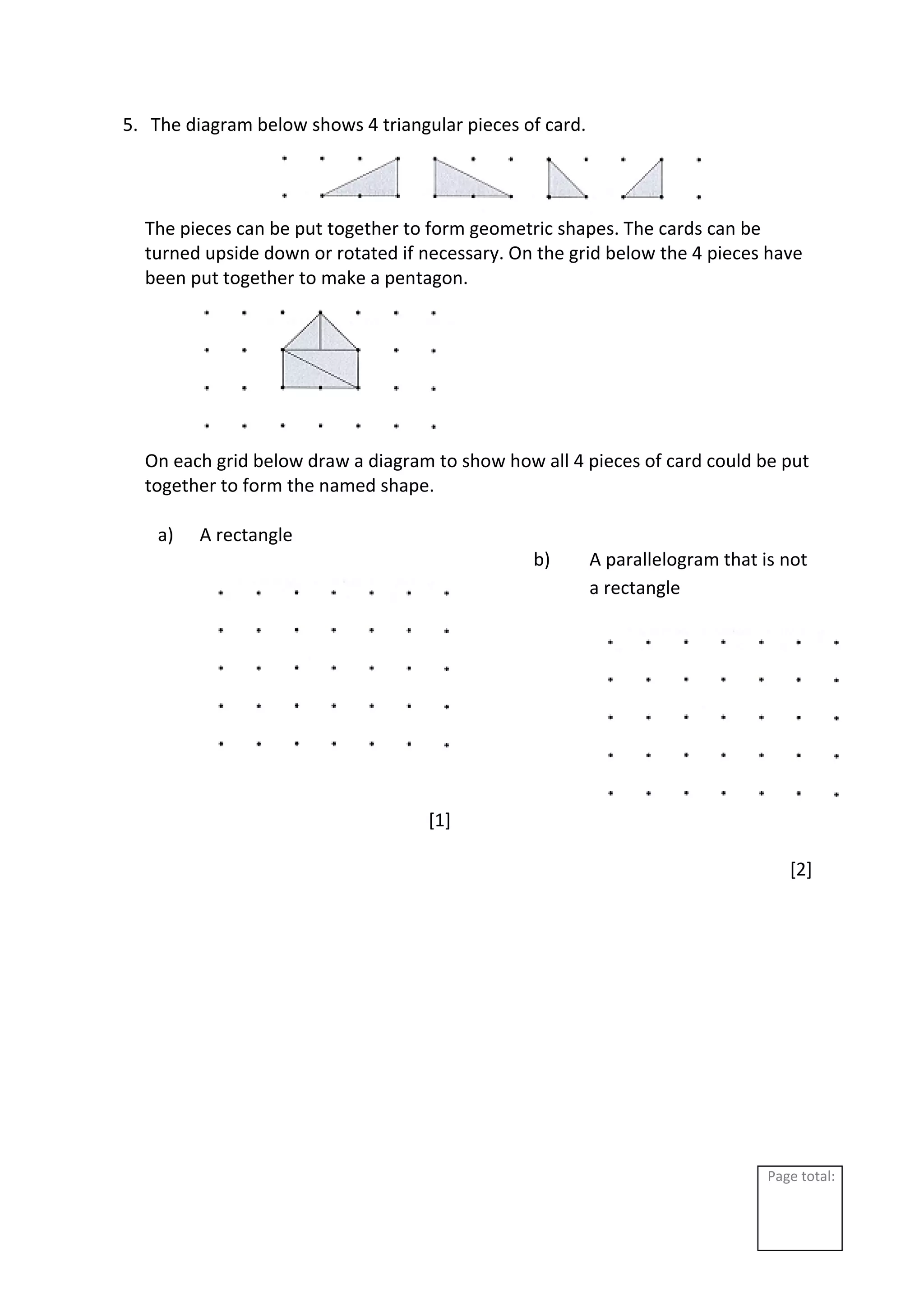 Page total:
5. The diagram below shows 4 triangular pieces of card.
The pieces can be put together to form geometric shapes. The cards can be
turned upside down or rotated if necessary. On the grid below the 4 pieces have
been put together to make a pentagon.
On each grid below draw a diagram to show how all 4 pieces of card could be put
together to form the named shape.
a) A rectangle
[1]
b) A parallelogram that is not
a rectangle
[2]
 
