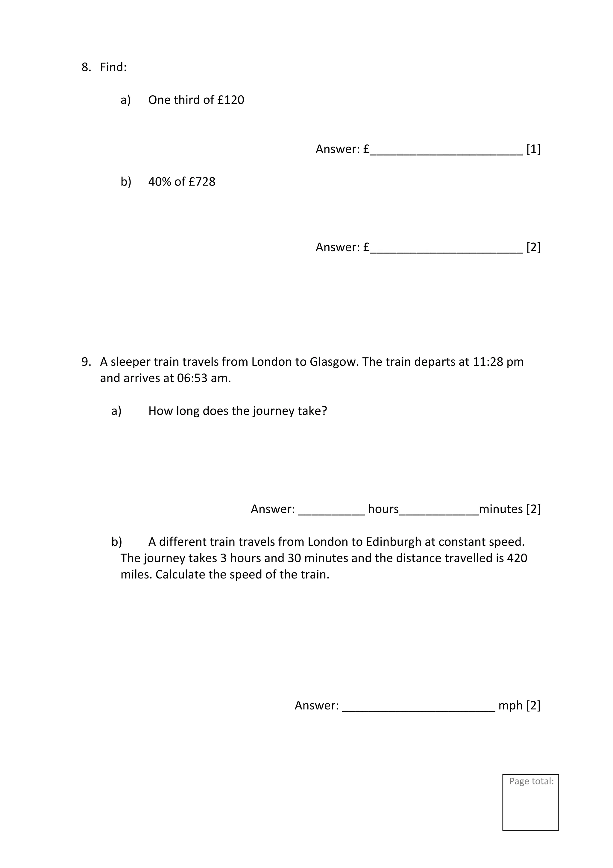 Page total:
8. Find:
a) One third of £120
Answer: £_______________________ [1]
b) 40% of £728
Answer: £_______________________ [2]
9. A sleeper train travels from London to Glasgow. The train departs at 11:28 pm
and arrives at 06:53 am.
a) How long does the journey take?
Answer: __________ hours____________minutes [2]
b) A different train travels from London to Edinburgh at constant speed.
The journey takes 3 hours and 30 minutes and the distance travelled is 420
miles. Calculate the speed of the train.
Answer: _______________________ mph [2]
 